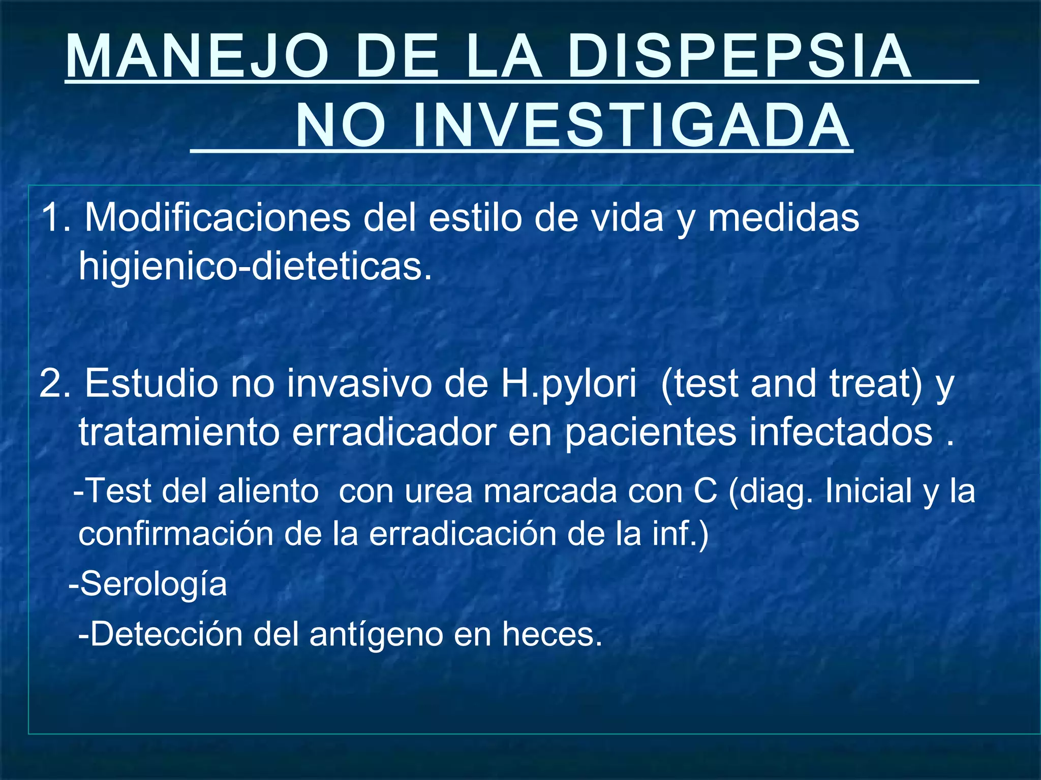 MANEJO DE LA DISPEPSIA
NO INVESTIGADA
1. Modificaciones del estilo de vida y medidas
higienico-dieteticas.
2. Estudio no invasivo de H.pylori (test and treat) y
tratamiento erradicador en pacientes infectados .
-Test del aliento con urea marcada con C (diag. Inicial y la
confirmación de la erradicación de la inf.)
-Serología
-Detección del antígeno en heces.
 