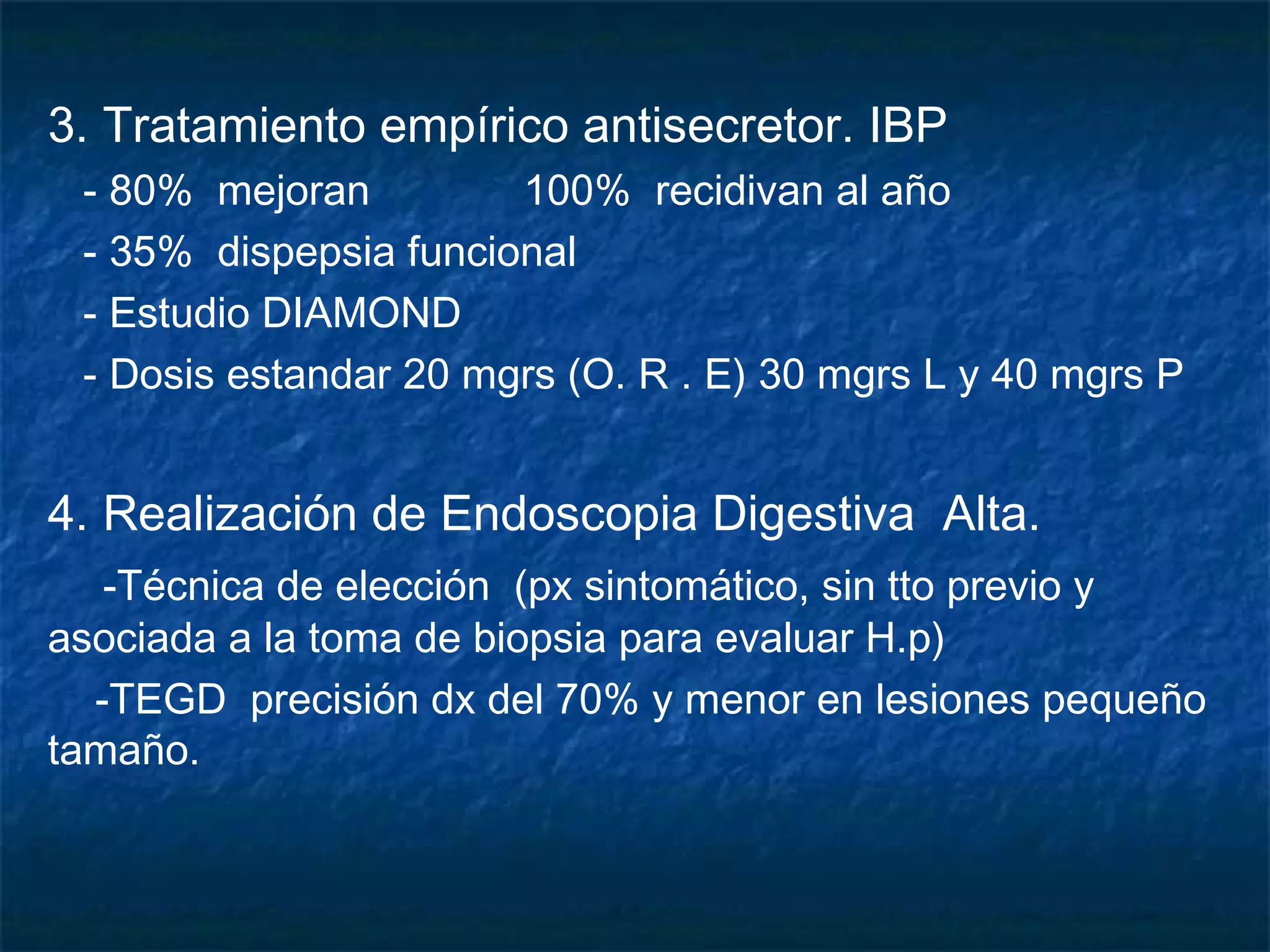 3. Tratamiento empírico antisecretor. IBP
- 80% mejoran 100% recidivan al año
- 35% dispepsia funcional
- Estudio DIAMOND
- Dosis estandar 20 mgrs (O. R . E) 30 mgrs L y 40 mgrs P
4. Realización de Endoscopia Digestiva Alta.
-Técnica de elección (px sintomático, sin tto previo y
asociada a la toma de biopsia para evaluar H.p)
-TEGD precisión dx del 70% y menor en lesiones pequeño
tamaño.
 