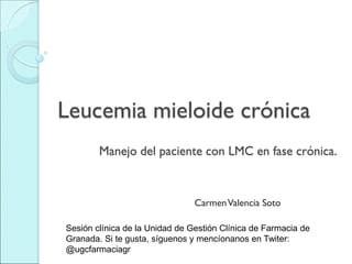 Manejo del paciente con LMC en fase crónica.
CarmenValencia Soto
Leucemia mieloide crónica
Sesión clínica de la Unidad de Gestión Clínica de Farmacia de
Granada. Si te gusta, síguenos y mencíonanos en Twiter:
@ugcfarmaciagr
 