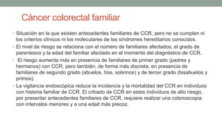 Cáncer colorectal familiar
• Situación en la que existen antecedentes familiares de CCR, pero no se cumplen ni
los criterios clínicos ni los moleculares de los síndromes hereditarios conocidos.
• El nivel de riesgo se relaciona con el número de familiares afectados, el grado de
parentesco y la edad del familiar afectado en el momento del diagnóstico de CCR.
• El riesgo aumenta más en presencia de familiares de primer grado (padres y
hermanos) con CCR, pero también, de forma más discreta, en presencia de
familiares de segundo grado (abuelos, tíos, sobrinos) y de tercer grado (bisabuelos y
primos).
• La vigilancia endoscópica reduce la incidencia y la mortalidad del CCR en individuos
con historia familiar de CCR. El cribado de CCR en estos individuos de alto riesgo,
por presentar antecedentes familiares de CCR, requiere realizar una colonoscopia
con intervalos menores y a una edad más precoz.
 