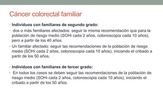 Cáncer colorectal familiar
• Individuos con familiares de segundo grado:
• dos o más familiares afectados: seguir la misma recomendación que para la
población de riesgo medio (SOHi cada 2 años, colonoscopia cada 10 años),
pero a partir de los 40 años.
• Un familiar afectado: seguir las recomendaciones de la población de riesgo
medio (SOHi cada 2 años, colonoscopia cada 10 años), iniciando el cribado a
partir de los 50 años.
• Individuos con familiares de tercer grado:
• En todos los casos se deben seguir las recomendaciones de la población de
riesgo medio (SOHi cada 2 años, colonoscopia cada 10 años), iniciando el
cribado a partir de los 50 años.
 