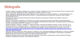 Bibliografia
• Castells A, Marzo-Castillejo M, Mascort JJ, Amador FJ, Andreu. M, Bellas B, et al. Guía de Práctica Clínica. Prevención del
Cancer Colorrectal. Actualización 2009. Gastroenterol Hepatol. 2009;32: 717-58.
• Marzo-Castillejo M, Bellas-Beceiro B, Vela-Vallespín C, Nuin-Villanueva M, Bartolomé-Moreno C, Vilarrubí-Estrella, et al.,
Grupo de Expertos de Cáncer del PAPPS de semFYC. Recomendaciones de prevención del cáncer. Aten Primaria.
2014;46(Supl.4):24-41.
• Estrategia en Cáncer del Sistema Nacional de Salud. Ministerio de Sanidad y Política Social. Madrid: Centro de
Publicaciones; 2010.
• Moreira L, Ferrández A; AEGastrum. Protocolos de actuación conjunta entre médicos de familia y gastroenterólogos.
Revisión del paciente pospolipectomía. Asociación Española de Gastroenterología (AEG), Sociedad Española de Medicina
Familiar y Comunitaria (semFYC). Volumen 1, n.o 2, 2013.
• Sabela-Carballal S, Moreira L, Balaguer F. Pólipos serrados y síndrome de poliposis serrada. Cir Esp. 2013;91:141-8.
• Rodriguez-Moranta F, Rodriguez-Alonso L, Guardiola Capon J Síndrome de poliposis serrada. Cir Esp. 2014;92:643-4.
• Instituto Clínic de Enfermedades Digestivas y Metabólicas (ICMDiM). Clínica de Alto Riesgo de Cáncer Colorrectal.
http://www.hospitalclinic.org/es/asistencia/atencion-hospitalaria/enfermedades-digestivas-y-metabolicas/clinica-de-alto-
riesgo-de-cancer-colorectal
• Atkin WS, Valori R, Kuipers EJ, Hoff G, Senore C, Segnan N, et al. International Agency for Research on Cancer. European
guidelines for quality assurance in colorectal cancer screening and diagnosis. First Edition--Colonoscopic surveillance
following adenoma removal. Endoscopy. 2012 Sep;44 Suppl 3:SE151-63.
• Programa de detecció precoz de càncer colorectal. Material de suport per a professionals. Institut Català d’Oncologia.
Barcelona: Departament de Salut. Generalitat de Catalunya.
 