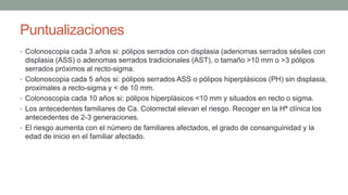 Puntualizaciones
• Colonoscopia cada 3 años si: pólipos serrados con displasia (adenomas serrados sésiles con
displasia (ASS) o adenomas serrados tradicionales (AST), o tamaño >10 mm o >3 pólipos
serrados próximos al recto-sigma.
• Colonoscopia cada 5 años si: pólipos serrados ASS o pólipos hiperplásicos (PH) sin displasia,
proximales a recto-sigma y < de 10 mm.
• Colonoscopia cada 10 años si: pólipos hiperplásicos <10 mm y situados en recto o sigma.
• Los antecedentes familiares de Ca. Colorrectal elevan el riesgo. Recoger en la Hª clínica los
antecedentes de 2-3 generaciones.
• El riesgo aumenta con el número de familiares afectados, el grado de consanguinidad y la
edad de inicio en el familiar afectado.
 