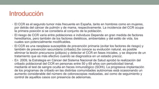 Introducción
• El CCR es el segundo tumor más frecuente en España, tanto en hombres como en mujeres,
por detrás del cáncer de pulmón y de mama, respectivamente. La incidencia del CCR ocupa
la primera posición si se considera al conjunto de la población.
• El riesgo de CCR varía entre poblaciones e individuos Depende en gran medida de factores
hereditarios, pero también de los factores dietéticos, ambientales y del estilo de vida, los
cuales son potencialmente modificables.
• El CCR es una neoplasia susceptible de prevención primaria (evitar los factores de riesgo) y
también de prevención secundaria (cribado).Se conoce su evolución natural, es posible
eliminar la lesión precursora (pólipos) y detectar el CCR en fases iniciales, y se dispone de un
tratamiento que es más efectivo cuando se diagnostica en un estadio precoz.
• En 2009, la Estrategia en Cáncer del Sistema Nacional de Salud aprobó la realización del
cribado poblacional del CCR en personas entre 50 y 69 años con periodicidad bienal,
mediante el test de sangre oculta en heces inmunológico (SOHi). La progresiva implantación
de los programas de cribado en las distintas comunidades autónomas está ocasionando un
aumento considerable del número de colonoscopias realizadas, así como de seguimiento y
control de aquellos casos con presencia de adenomas.
 