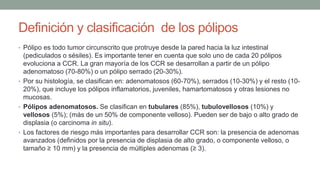 Definición y clasificación de los pólipos
• Pólipo es todo tumor circunscrito que protruye desde la pared hacia la luz intestinal
(pediculados o sésiles). Es importante tener en cuenta que solo uno de cada 20 pólipos
evoluciona a CCR. La gran mayoría de los CCR se desarrollan a partir de un pólipo
adenomatoso (70-80%) o un pólipo serrado (20-30%).
• Por su histología, se clasifican en: adenomatosos (60-70%), serrados (10-30%) y el resto (10-
20%), que incluye los pólipos inflamatorios, juveniles, hamartomatosos y otras lesiones no
mucosas.
• Pólipos adenomatosos. Se clasifican en tubulares (85%), tubulovellosos (10%) y
vellosos (5%); (más de un 50% de componente velloso). Pueden ser de bajo o alto grado de
displasia (o carcinoma in situ).
• Los factores de riesgo más importantes para desarrollar CCR son: la presencia de adenomas
avanzados (definidos por la presencia de displasia de alto grado, o componente velloso, o
tamaño ≥ 10 mm) y la presencia de múltiples adenomas (≥ 3).
 