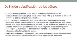 Definición y clasificación de los pólipos
• El riesgo de malignización de los pólipos serrados vendrá dado por las
características histológicas (ASS con o sin displasia y AST), el número, el tamaño ≥
10 mm y la localización proximal del colon.
• El síndrome de la poliposis serrada (SPS) se caracteriza por la presencia de
numerosos pólipos de estirpe serrada, que pueden ser de gran tamaño, con historia
familiar y un riesgo excepcionalmente alto de CCR (se ha estimado de hasta el 70%).
Se debe recomendar que sean incluidos en un programa de estrecha vigilancia
endoscópica. Actualmente se considera recomendable la realización de una
colonoscopia total anual de alta calidad.
• Pólipos inflamatorios. Se forman como consecuencia del proceso regenerativo de
un foco inflamatorio, y carecen de potencial de degeneración neoplásica.
 