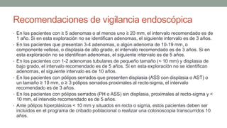 Recomendaciones de vigilancia endoscópica
• En los pacientes con ≥ 5 adenomas o al menos uno ≥ 20 mm, el intervalo recomendado es de
1 año. Si en esta exploración no se identifican adenomas, el siguiente intervalo es de 3 años.
• En los pacientes que presentan 3-4 adenomas, o algún adenoma de 10-19 mm, o
componente velloso, o displasia de alto grado, el intervalo recomendado es de 3 años. Si en
esta exploración no se identifican adenomas, el siguiente intervalo es de 5 años.
• En los pacientes con 1-2 adenomas tubulares de pequeño tamaño (< 10 mm) y displasia de
bajo grado, el intervalo recomendado es de 5 años. Si en esta exploración no se identifican
adenomas, el siguiente intervalo es de 10 años.
• En los pacientes con pólipos serrados que presenten displasia (ASS con displasia o AST) o
un tamaño ≥ 10 mm, o ≥ 3 pólipos serrados proximales al recto-sigma, el intervalo
recomendado es de 3 años.
• En los pacientes con pólipos serrados (PH o ASS) sin displasia, proximales al recto-sigma y <
10 mm, el intervalo recomendado es de 5 años.
• Ante pólipos hiperplásicos < 10 mm y situados en recto o sigma, estos pacientes deben ser
incluidos en el programa de cribado poblacional o realizar una colonoscopia transcurridos 10
años.
 