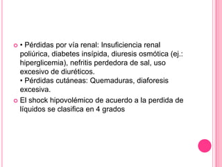  • Pérdidas por vía renal: Insuficiencia renal
  poliúrica, diabetes insípida, diuresis osmótica (ej.:
  hiperglicemia), nefritis perdedora de sal, uso
  excesivo de diuréticos.
  • Pérdidas cutáneas: Quemaduras, diaforesis
  excesiva.
 El shock hipovolémico de acuerdo a la perdida de
  líquidos se clasifica en 4 grados
 