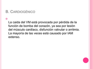 B. CARDIOGÉNICO

    La caida del VM está provocada por pérdida de la
    función de bomba del corazón, ya sea por lesión
    del músculo cardíaco, disfunción valvular o arritmia.
    La mayoría de las veces está causado por IAM
    extenso.
 