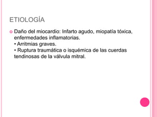 ETIOLOGÍA
   Daño del miocardio: Infarto agudo, miopatía tóxica,
    enfermedades inflamatorias.
    • Arritmias graves.
    • Ruptura traumática o isquémica de las cuerdas
    tendinosas de la válvula mitral.
 