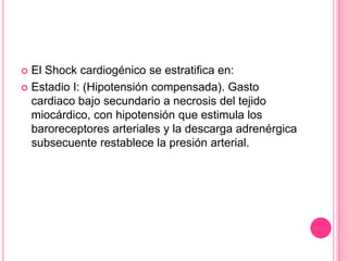  El Shock cardiogénico se estratifica en:
 Estadio I: (Hipotensión compensada). Gasto
  cardiaco bajo secundario a necrosis del tejido
  miocárdico, con hipotensión que estimula los
  baroreceptores arteriales y la descarga adrenérgica
  subsecuente restablece la presión arterial.
 