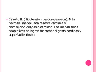    Estadio II: (Hipotensión descompensada). Más
    necrosis, inadecuada reserva cardiaca y
    disminución del gasto cardiaco. Los mecanismos
    adaptativos no logran mantener el gasto cardiaco y
    la perfusión tisular.
 