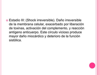    Estadio III: (Shock irreversible). Daño irreversible
    de la membrana celular, exacerbado por liberación
    de toxinas, activación del complemento, y reacción
    antígeno anticuerpo. Este círculo vicioso produce
    mayor daño miocárdico y deterioro de la función
    sistólica.
 