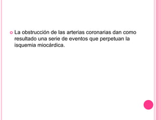   La obstrucción de las arterias coronarias dan como
    resultado una serie de eventos que perpetuan la
    isquemia miocárdica.
 