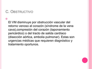 C. OBSTRUCTIVO

    El VM disminuye por obstrucción vascular del
    retorno venoso al corazón (síndrome de la vena
    cava),compresión del corazón (taponamiento
    pericárdico) o del tracto de salida cardíaco
    (disección aórtica, embolia pulmonar). Estas son
    urgencias médicas que requieren diagnóstico y
    tratamiento oportunos.
 