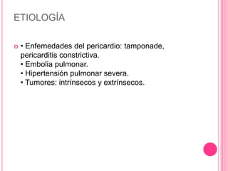 ETIOLOGÍA

   • Enfemedades del pericardio: tamponade,
    pericarditis constrictiva.
    • Embolia pulmonar.
    • Hipertensión pulmonar severa.
    • Tumores: intrínsecos y extrínsecos.
 