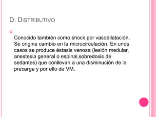 D. DISTRIBUTIVO

    Conocido también como shock por vasodilatación.
    Se origina cambio en la microcirculación. En unos
    casos se produce éstasis venosa (lesión medular,
    anestesia general o espinal,sobredosis de
    sedantes) que conllevan a una disminución de la
    precarga y por ello de VM.
 