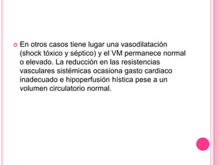    En otros casos tiene lugar una vasodilatación
    (shock tóxico y séptico) y el VM permanece normal
    o elevado. La reducción en las resistencias
    vasculares sistémicas ocasiona gasto cardiaco
    inadecuado e hipoperfusión hística pese a un
    volumen circulatorio normal.
 