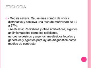 ETIOLOGÍA

   • Sepsis severa. Causa mas común de shock
    distributivo y conlleva una tasa de mortalidad de 30
    a 87%.
    • Anafilaxia: Penicilinas y otros antibióticos, algunos
    antiinflamatorios como los salicilatos,
    narcoanalgésicos y algunos anestésicos locales y
    generales y agentes para ayuda diagnóstica como
    medios de contraste.
 