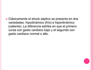    Clásicamente el shock séptico se presenta en dos
    variedades: hipodinámico (frío) e hiperdinámico
    (caliente). La diferencia estriba en que el primero
    cursa con gasto cardiaco bajo y el segundo con
    gasto cardiaco normal o alto.
 