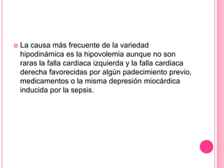    La causa más frecuente de la variedad
    hipodinámica es la hipovolemia aunque no son
    raras la falla cardiaca izquierda y la falla cardiaca
    derecha favorecidas por algún padecimiento previo,
    medicamentos o la misma depresión miocárdica
    inducida por la sepsis.
 
