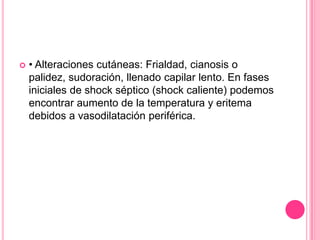    • Alteraciones cutáneas: Frialdad, cianosis o
    palidez, sudoración, llenado capilar lento. En fases
    iniciales de shock séptico (shock caliente) podemos
    encontrar aumento de la temperatura y eritema
    debidos a vasodilatación periférica.
 