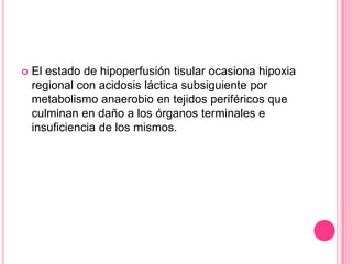    El estado de hipoperfusión tisular ocasiona hipoxia
    regional con acidosis láctica subsiguiente por
    metabolismo anaerobio en tejidos periféricos que
    culminan en daño a los órganos terminales e
    insuficiencia de los mismos.
 