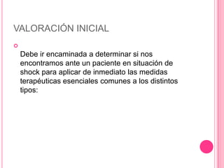 VALORACIÓN INICIAL

    Debe ir encaminada a determinar si nos
    encontramos ante un paciente en situación de
    shock para aplicar de inmediato las medidas
    terapéuticas esenciales comunes a los distintos
    tipos:
 