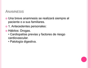 ANAMNESIS
 Una breve anamnesis se realizará siempre al
  paciente o a sus familiares.
 1. Antecedentes personales:

 Hábitos: Drogas.
  • Cardiopatías previas y factores de riesgo
  cardiovascular.
  • Patología digestiva.
 