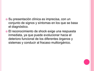  Su presentación clínica es imprecisa, con un
  conjunto de signos y síntomas en los que se basa
  el diagnóstico.
 El reconocimiento de shock exige una respuesta
  inmediata, ya que puede evolucionar hacia el
  deterioro funcional de los diferentes órganos y
  sistemas y conducir al fracaso multiorgánico.
 