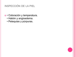 INSPECCIÓN DE LA PIEL


   • Coloración y temperatura.
    • Habón y angioedema.
    • Petequias y púrpuras.
 