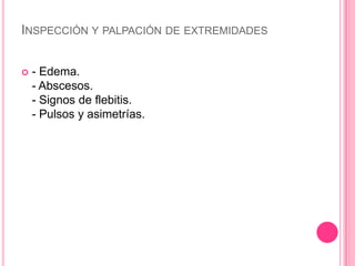 INSPECCIÓN Y PALPACIÓN DE EXTREMIDADES


   - Edema.
    - Abscesos.
    - Signos de flebitis.
    - Pulsos y asimetrías.
 