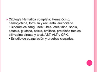    Citología Hemática completa: Hematócrito,
    hemoglobina, fórmula y recuento leucocitario.
    • Bioquímica sanguínea: Urea, creatinina, sodio,
    potasio, glucosa, calcio, amilasa, proteinas totales,
    bilirrubina directa y total, AST, ALT y CPK.
    • Estudio de coagulación y pruebas cruzadas.
 