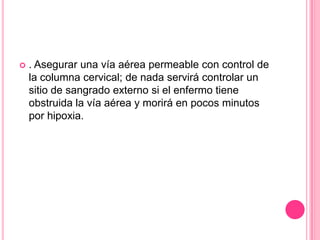    . Asegurar una vía aérea permeable con control de
    la columna cervical; de nada servirá controlar un
    sitio de sangrado externo si el enfermo tiene
    obstruida la vía aérea y morirá en pocos minutos
    por hipoxia.
 