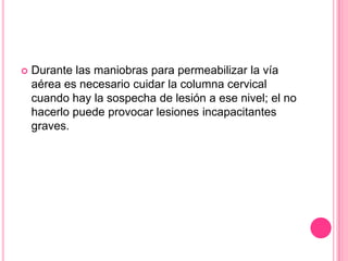    Durante las maniobras para permeabilizar la vía
    aérea es necesario cuidar la columna cervical
    cuando hay la sospecha de lesión a ese nivel; el no
    hacerlo puede provocar lesiones incapacitantes
    graves.
 