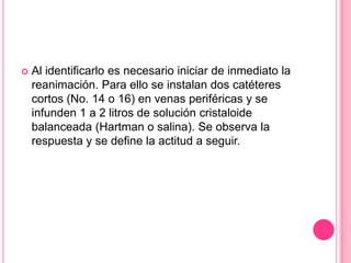    Al identificarlo es necesario iniciar de inmediato la
    reanimación. Para ello se instalan dos catéteres
    cortos (No. 14 o 16) en venas periféricas y se
    infunden 1 a 2 litros de solución cristaloide
    balanceada (Hartman o salina). Se observa la
    respuesta y se define la actitud a seguir.
 