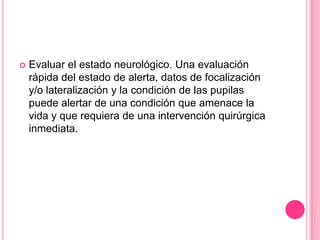    Evaluar el estado neurológico. Una evaluación
    rápida del estado de alerta, datos de focalización
    y/o lateralización y la condición de las pupilas
    puede alertar de una condición que amenace la
    vida y que requiera de una intervención quirúrgica
    inmediata.
 