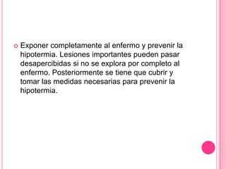    Exponer completamente al enfermo y prevenir la
    hipotermia. Lesiones importantes pueden pasar
    desapercibidas si no se explora por completo al
    enfermo. Posteriormente se tiene que cubrir y
    tomar las medidas necesarias para prevenir la
    hipotermia.
 