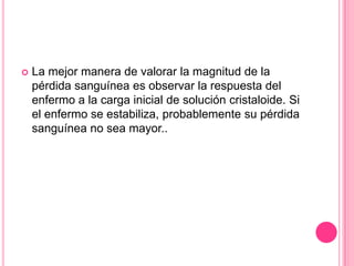    La mejor manera de valorar la magnitud de la
    pérdida sanguínea es observar la respuesta del
    enfermo a la carga inicial de solución cristaloide. Si
    el enfermo se estabiliza, probablemente su pérdida
    sanguínea no sea mayor..
 