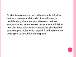    Si el enfermo mejora pero al terminar la infusión
    vuelve a presentar datos de hipoperfusión, la
    pérdida sanguínea fue importante o continua
    sangrando; en este caso es necesario administrar
    no solamente soluciones cristaloides sino también
    sangre y probablemente requerirá de intervención
    quirúrgica para cohibir el sangrado
 