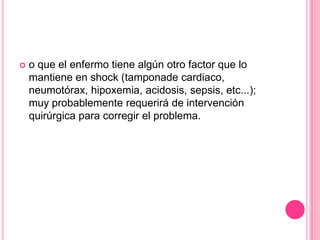    o que el enfermo tiene algún otro factor que lo
    mantiene en shock (tamponade cardiaco,
    neumotórax, hipoxemia, acidosis, sepsis, etc...);
    muy probablemente requerirá de intervención
    quirúrgica para corregir el problema.
 