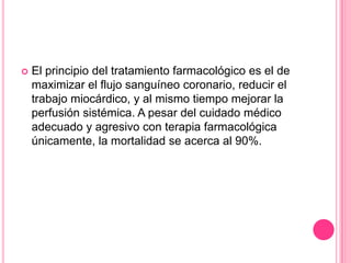    El principio del tratamiento farmacológico es el de
    maximizar el flujo sanguíneo coronario, reducir el
    trabajo miocárdico, y al mismo tiempo mejorar la
    perfusión sistémica. A pesar del cuidado médico
    adecuado y agresivo con terapia farmacológica
    únicamente, la mortalidad se acerca al 90%.
 