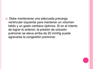     Debe mantenerse una adecuada precarga
    ventricular izquierda para mantener un volumen
    latido y un gasto cardiaco óptimos. Si en el intento
    de lograr lo anterior, la presión de oclusión
    pulmonar se eleva arriba de 20 mmHg puede
    agravarse la congestión pulmonar.
 