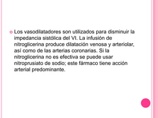    Los vasodilatadores son utilizados para disminuir la
    impedancia sistólica del VI. La infusión de
    nitroglicerina produce dilatación venosa y arteriolar,
    así como de las arterias coronarias. Si la
    nitroglicerina no es efectiva se puede usar
    nitroprusiato de sodio; este fármaco tiene acción
    arterial predominante.
 