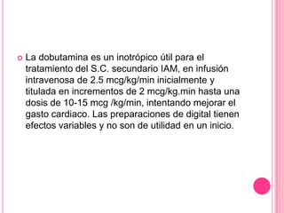    La dobutamina es un inotrópico útil para el
    tratamiento del S.C. secundario IAM, en infusión
    intravenosa de 2.5 mcg/kg/min inicialmente y
    titulada en incrementos de 2 mcg/kg.min hasta una
    dosis de 10-15 mcg /kg/min, intentando mejorar el
    gasto cardiaco. Las preparaciones de digital tienen
    efectos variables y no son de utilidad en un inicio.
 