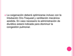    La oxigenación deberá optimizarse incluso con la
    Intubación Oro-Traqueal y ventilación mecánica
    asistida. En caso necesario la administración de
    diurético estará indicada para disminuir la
    congestión pulmonar.
 