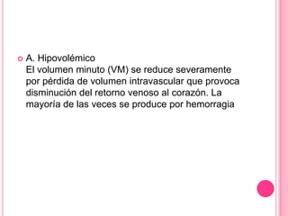    A. Hipovolémico
    El volumen minuto (VM) se reduce severamente
    por pérdida de volumen intravascular que provoca
    disminución del retorno venoso al corazón. La
    mayoría de las veces se produce por hemorragia
 