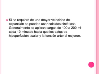    Si se requiere de una mayor velocidad de
    expansión se pueden usar coloides sintéticos.
    Generalmente se aplican cargas de 100 a 200 ml
    cada 10 minutos hasta que los datos de
    hipoperfusión tisular y la tensión arterial mejoren.
 