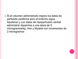    Si el volumen administrado mejora los datos de
    perfusión periférica pero el enfermo sigue
    hipotenso y con datos de hipoperfusión central
    administrar dopamina a una dosis de 5
    microgramos/kg. /min y titularla con incrementos de
    2 microgramos
 