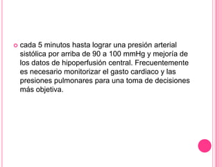    cada 5 minutos hasta lograr una presión arterial
    sistólica por arriba de 90 a 100 mmHg y mejoría de
    los datos de hipoperfusión central. Frecuentemente
    es necesario monitorizar el gasto cardiaco y las
    presiones pulmonares para una toma de decisiones
    más objetiva.
 
